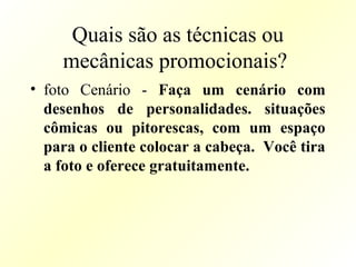 Quais são as técnicas ou
mecânicas promocionais?
• foto Cenário - Faça um cenário com
desenhos de personalidades. situações
cômicas ou pitorescas, com um espaço
para o cliente colocar a cabeça. Você tira
a foto e oferece gratuitamente.
 
