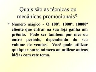 Quais são as técnicas ou
mecânicas promocionais?
• Número mágico - O 100º, 1000º, 10000º
cliente que entrar na sua loja ganha um
prêmio. Pode ser também por mês ou
outro período, dependendo do seu
volume de vendas. Você pode utilizar
qualquer outro número ou utilizar outras
idéias com este tema.
 