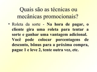 Quais são as técnicas ou
mecânicas promocionais?
• Roleta da sorte - Na hora de pagar, o
cliente gira uma roleta para tentar a
sorte e ganhar uma vantagem adicional.
Você pode colocar porcentagens de
desconto, bônus para a próxima compra,
pague 1 e leve 2, tente outra vez, etc.
 