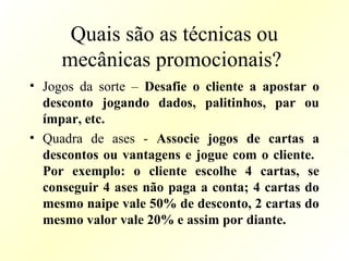 Quais são as técnicas ou
mecânicas promocionais?
• Jogos da sorte – Desafie o cliente a apostar o
desconto jogando dados, palitinhos, par ou
ímpar, etc.
• Quadra de ases - Associe jogos de cartas a
descontos ou vantagens e jogue com o cliente.
Por exemplo: o cliente escolhe 4 cartas, se
conseguir 4 ases não paga a conta; 4 cartas do
mesmo naipe vale 50% de desconto, 2 cartas do
mesmo valor vale 20% e assim por diante.
 