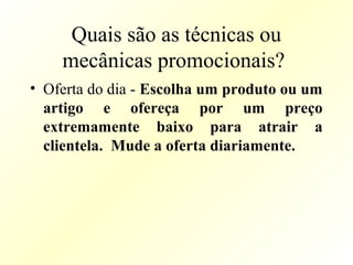 Quais são as técnicas ou
mecânicas promocionais?
• Oferta do dia - Escolha um produto ou um
artigo e ofereça por um preço
extremamente baixo para atrair a
clientela. Mude a oferta diariamente.
 