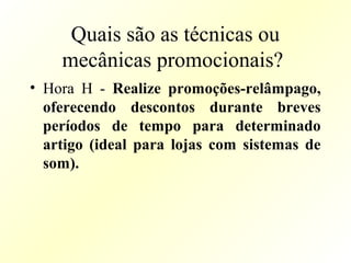 Quais são as técnicas ou
mecânicas promocionais?
• Hora H - Realize promoções-relâmpago,
oferecendo descontos durante breves
períodos de tempo para determinado
artigo (ideal para lojas com sistemas de
som).
 