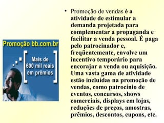 • Promoção de vendas é a
atividade de estimular a
demanda projetada para
complementar a propaganda e
facilitar a venda pessoal. É paga
pelo patrocinador e,
freqüentemente, envolve um
incentivo temporário para
encorajar a venda ou aquisição.
Uma vasta gama de atividade
estão incluídas na promoção de
vendas, como patrocínio de
eventos, concursos, shows
comerciais, displays em lojas,
reduções de preços, amostras,
prêmios, descontos, cupons, etc.
 