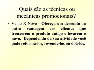 Quais são as técnicas ou
mecânicas promocionais?
• Velho X Novo - Ofereça um desconto ou
outra vantagem aos clientes que
trouxerem o produto antigo e levarem o
novo. Dependendo da sua atividade você
pode reformá-los, revendê-los ou doá-los.
 