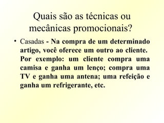 Quais são as técnicas ou
mecânicas promocionais?
• Casadas - Na compra de um determinado
artigo, você oferece um outro ao cliente.
Por exemplo: um cliente compra uma
camisa e ganha um lenço; compra uma
TV e ganha uma antena; uma refeição e
ganha um refrigerante, etc.
 