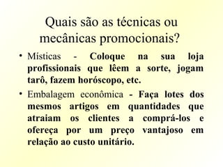 Quais são as técnicas ou
mecânicas promocionais?
• Místicas - Coloque na sua loja
profissionais que lêem a sorte, jogam
tarô, fazem horóscopo, etc.
• Embalagem econômica - Faça lotes dos
mesmos artigos em quantidades que
atraiam os clientes a comprá-los e
ofereça por um preço vantajoso em
relação ao custo unitário.
 