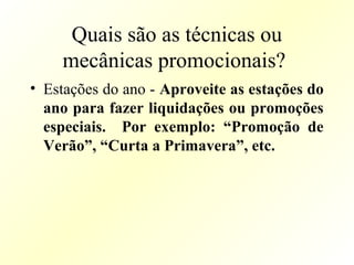 Quais são as técnicas ou
mecânicas promocionais?
• Estações do ano - Aproveite as estações do
ano para fazer liquidações ou promoções
especiais. Por exemplo: “Promoção de
Verão”, “Curta a Primavera”, etc.
 