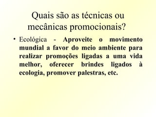 Quais são as técnicas ou
mecânicas promocionais?
• Ecológica - Aproveite o movimento
mundial a favor do meio ambiente para
realizar promoções ligadas a uma vida
melhor, oferecer brindes ligados à
ecologia, promover palestras, etc.
 