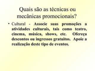 Quais são as técnicas ou
mecânicas promocionais?
• Cultural - Associe suas promoções a
atividades culturais, tais como teatro,
cinema, música, shows, etc. Ofereça
descontos ou ingressos gratuitos. Apoie a
realização deste tipo de eventos.
 