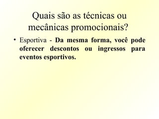 Quais são as técnicas ou
mecânicas promocionais?
• Esportiva - Da mesma forma, você pode
oferecer descontos ou ingressos para
eventos esportivos.
 