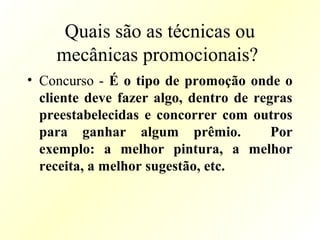 Quais são as técnicas ou
mecânicas promocionais?
• Concurso - É o tipo de promoção onde o
cliente deve fazer algo, dentro de regras
preestabelecidas e concorrer com outros
para ganhar algum prêmio. Por
exemplo: a melhor pintura, a melhor
receita, a melhor sugestão, etc.
 