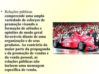 • Relações públicas
compreende uma ampla
variedade de esforços de
promoção visando a
formação de atitudes e
opiniões de modo geral
favoráveis diante de uma
organização e de seus
produtos. Ao contrário da
maior parte da propaganda
e da promoção de vendas e
da venda pessoal, as
relações públicas não
incluem uma mensagem
específica de venda.
 