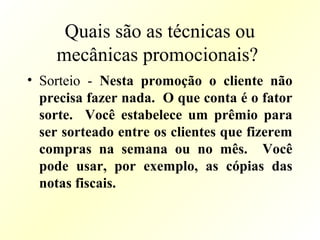 Quais são as técnicas ou
mecânicas promocionais?
• Sorteio - Nesta promoção o cliente não
precisa fazer nada. O que conta é o fator
sorte. Você estabelece um prêmio para
ser sorteado entre os clientes que fizerem
compras na semana ou no mês. Você
pode usar, por exemplo, as cópias das
notas fiscais.
 