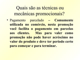 Quais são as técnicas ou
mecânicas promocionais?
• Pagamento parcelado – Comumente
utilizada no comércio, nesta promoção
você facilita o pagamento em parcelas
aos clientes. Mas para valer como
promoção não pode haver acréscimo no
valor do produto e deve ter período certo
para começar e para terminar.
 
