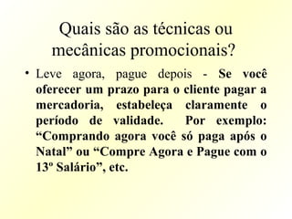 Quais são as técnicas ou
mecânicas promocionais?
• Leve agora, pague depois - Se você
oferecer um prazo para o cliente pagar a
mercadoria, estabeleça claramente o
período de validade. Por exemplo:
“Comprando agora você só paga após o
Natal” ou “Compre Agora e Pague com o
13º Salário”, etc.
 