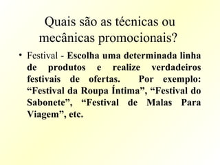 Quais são as técnicas ou
mecânicas promocionais?
• Festival - Escolha uma determinada linha
de produtos e realize verdadeiros
festivais de ofertas. Por exemplo:
“Festival da Roupa Íntima”, “Festival do
Sabonete”, “Festival de Malas Para
Viagem”, etc.
 