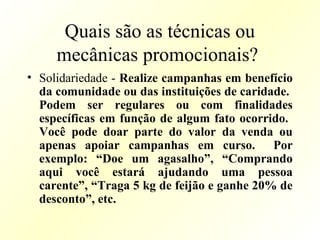 Quais são as técnicas ou
mecânicas promocionais?
• Solidariedade - Realize campanhas em benefício
da comunidade ou das instituições de caridade.
Podem ser regulares ou com finalidades
específicas em função de algum fato ocorrido.
Você pode doar parte do valor da venda ou
apenas apoiar campanhas em curso. Por
exemplo: “Doe um agasalho”, “Comprando
aqui você estará ajudando uma pessoa
carente”, “Traga 5 kg de feijão e ganhe 20% de
desconto”, etc.
 