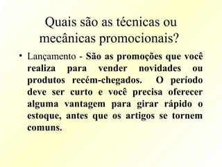 Quais são as técnicas ou
mecânicas promocionais?
• Lançamento - São as promoções que você
realiza para vender novidades ou
produtos recém-chegados. O período
deve ser curto e você precisa oferecer
alguma vantagem para girar rápido o
estoque, antes que os artigos se tornem
comuns.
 