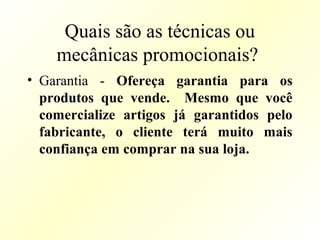 Quais são as técnicas ou
mecânicas promocionais?
• Garantia - Ofereça garantia para os
produtos que vende. Mesmo que você
comercialize artigos já garantidos pelo
fabricante, o cliente terá muito mais
confiança em comprar na sua loja.
 