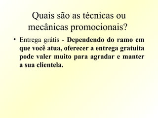 Quais são as técnicas ou
mecânicas promocionais?
• Entrega grátis - Dependendo do ramo em
que você atua, oferecer a entrega gratuita
pode valer muito para agradar e manter
a sua clientela.
 