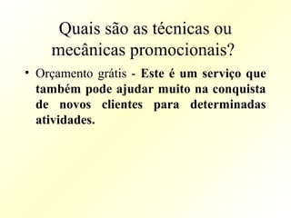 Quais são as técnicas ou
mecânicas promocionais?
• Orçamento grátis - Este é um serviço que
também pode ajudar muito na conquista
de novos clientes para determinadas
atividades.
 