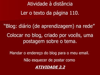 Atividade à distância Ler o texto da página 110. “ Blog: diário (de aprendizagem) na rede”  Colocar no blog, criado por vocês, uma postagem sobre o tema. Mandar o endereço do blog para o meu email.  Não esquecer de postar como  ATIVIDADE 2.2 
