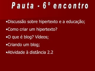 Pauta - 6º encontro Discussão sobre hipertexto e a educação; Como criar um hipertexto? O que é blog? Vídeos; Criando um blog; Atividade à distância 2.2 