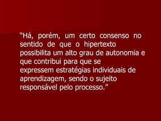 “ Há,  porém,  um  certo  consenso  no  sentido  de  que  o  hipertexto  possibilita um alto grau de autonomia e que contribui para que se  expressem estratégias individuais de aprendizagem, sendo o sujeito  responsável pelo processo.” 