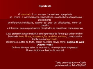 Hipertexto     O  hipertexto  é um  espaço  transacional  apropriado    ao  ensino  e  aprendizagem colaborativos, mas também adequado ao atendimento  de diferenças individuais,  quanto  ao  grau  de  dificuldades,  ritmo  de  trabalho    e interesse; para os professores hipertextos se constituem como recursos     Cada professora pode trabalhar seu hipertexto da forma que achar melhor.  Inserindo  fotos ,  filmes ,  apresentações de slides ,  músicas , criando assim também uma  hipermídia . Utilizamos o editor de texto, porém necessita salvar como:  pagina da web (*html *htm). Os links têm que estar na internet ou no computador da pessoa.  O mais indicado é buscar da internet Texto demonstrativo – Criado pela formadora Teka/04/2010 