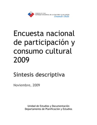 Encuesta nacional
de participación y
consumo cultural
2009
Síntesis descriptiva
Noviembre, 2009




        Unidad de Estudios y Documentación
      Departamento de Planificación y Estudios
 