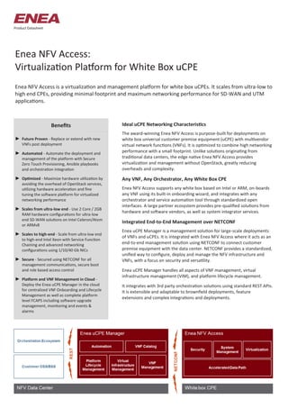 Enea NFV Access:
Virtualization Platform for White Box uCPE
Enea NFV Access is a virtualization and management platform for white box uCPEs. It scales from ultra-low to
high end CPEs, providing minimal footprint and maximum networking performance for SD-WAN and UTM
applications.
Benefits
Product Datasheet
Ideal uCPE Networking Characteristics
The award-winning Enea NFV Access is purpose-built for deployments on
white box universal customer premise equipment (uCPE) with multivendor
virtual network functions (VNFs). It is optimized to combine high networking
performance with a small footprint. Unlike solutions originating from
traditional data centers, the edge native Enea NFV Access provides
virtualization and management without OpenStack, greatly reducing
overheads and complexity.
Any VNF, Any Orchestrator, Any White Box CPE
Enea NFV Access supports any white box based on Intel or ARM, on-boards
any VNF using its built-in onboarding wizard, and integrates with any
orchestrator and service automation tool through standardized open
interfaces. A large partner ecosystem provides pre-qualified solutions from
hardware and software vendors, as well as system integrator services.
Integrated End-to-End Management over NETCONF
Enea uCPE Manager is a management solution for large-scale deployments
of VNFs and uCPEs. It is integrated with Enea NFV Access where it acts as an
end-to-end management solution using NETCONF to connect customer
premise equipment with the data center. NETCONF provides a standardized,
unified way to configure, deploy and manage the NFV infrastructure and
VNFs, with a focus on security and versatility.
Enea uCPE Manager handles all aspects of VNF management, virtual
infrastructure management (VIM), and platform lifecycle management.
It integrates with 3rd party orchestration solutions using standard REST APIs.
It is extensible and adaptable to brownfield deployments, feature
extensions and complex integrations and deployments.
► Future Proven - Replace or extend with new
VNFs post deployment
► Automated - Automate the deployment and
management of the platform with Secure
Zero Touch Provisioning, Ansible playbooks
and orchestration integration
► Optimized - Maximize hardware utilization by
avoiding the overhead of OpenStack services,
utilizing hardware acceleration and fine
tuning the software platform for virtualized
networking performance
► Scales from ultra-low end - Use 2 Core / 2GB
RAM hardware configurations for ultra-low
end SD-WAN solutions on Intel Celeron/Atom
or ARMv8
► Scales to high-end - Scale from ultra-low end
to high-end Intel Xeon with Service Function
Chaining and advanced networking
configurations using 1/10/40 Gb NICs
► Secure - Secured using NETCONF for all
management communications, secure boot
and role based access control
► Platform and VNF Management in Cloud -
Deploy the Enea uCPE Manager in the cloud
for centralized VNF Onboarding and Lifecycle
Management as well as complete platform
level FCAPS including software upgrade
management, monitoring and events &
alarms
 