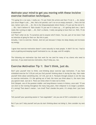 Motivate your mind to get you moving with these incisive
exercise motivation techniques.
“I’m going for a run soon, I really am. I’ll just finish this article and then I’ll do it. … Ah, better
just return Roger’s call. … Mm, feel a bit peckish; can’t run on an empty stomach! … Feel a bit full
now, better wait a bit. … Ah, this is the Simpsonsepisode where Homer…I’ll just see the end of it.
... Oh, I don’t believe it! Rain clouds! I’ll just see if it clears up. … It’s getting dark now, I don’t
really like running at night. … Ah, that’s a shame, I really was going to have that run. Well, I’ll do
it tomorrow!”
Lie! That’s what we do. To ourselves and to anyone who’ll listen. You see, part of me knew I had
no intention of going for that run. But this is past.
Actually, I love to exercise. Honest. And not just because it helps me sleep deeply and increases
my energy.


I agree that exercise motivation doesn’t come naturally to most people. It didn’t for me. I had to
work at getting and keeping myself motivated to run, do yoga, and lift weights.


The following are motivation tips that work for me (and for many of my clients who need to
exercise). If you need exercise motivation, they’ll help you, too.


Exercise Motivation Tip 1: Don’t think, just do.
Don’t give yourself time to think; over-thinking about exercise saps motivation. If you have
scheduled exercise for 5.30 pm and you find yourself thinking about it during the day, then make
yourself think about something else. At 5.30, just do it. Paralysis through analysis is not the way
to exercise motivation. It’s like getting out of bed; the more you think about it, the more time
you spend in bed. Just do it. There are times when it’s best not to think.
Emil Zátopek, one of the greatest middle- and long-distance runners in history, once said: “If one
can stick to the training throughout the many long years, then willpower is no longer a problem.
It’s raining? That doesn’t matter. I am tired? That’s beside the point. It’s simply that I just have
to.”


Tell yourself your upcoming session is “non-negotiable”. Are you one of life’s contenders or not?


But if you can’t help yourself and you do start thinking about not doing it, then consider my next
tip…
 
