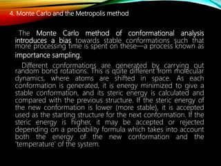 4. Monte Carlo and the Metropolis method
The Monte Carlo method of conformational analysis
introduces a bias towards stable conformations such that
more processing time is spent on these—a process known as
importance sampling.
Different conformations are generated by carrying out
random bond rotations. This is quite different from molecular
dynamics, where atoms are shifted in space. As each
conformation is generated, it is energy minimized to give a
stable conformation, and its steric energy is calculated and
compared with the previous structure. If the steric energy of
the new conformation is lower (more stable), it is accepted
used as the starting structure for the next conformation. If the
steric energy is higher, it may be accepted or rejected
depending on a probability formula which takes into account
both the energy of the new conformation and the
‘temperature’ of the system.
 