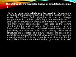 The Metropolis method (also known as simulated annealing
)
It is an approach which can be used to increase the
of finding the global minimum. It involves a number of cycles
where the Monte Carlo algorithm is run at different
temperatures. In the first cycle, a high temperature is set (T1)
and a set of structurally diverse conformations is generated.
The most stable conformation is then used as the starting
structure for the next run where the temperature is set at a
lower value. This process is repeated several times with the
probability equation becoming more ‘choosy’ about which
structures are accepted. This slowly ‘focuses’ the search on a
particular area of conformational space which can be searched
more rigorously. In this way, there is more chance of finding
the global minimum, but there is still no guarantee of success.
 