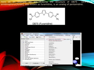 Here as an example we are drawing the structure of DB75 [2,5-bis(4-
amidinophenyl)furan], also known as furamidine, is an analog of pentamidine.
“Optimize Geometry” option which can be located from “Extensions” tab as
shown in Figure, allows the user to optimize the structure of the molecule to
its stable conformation.
 