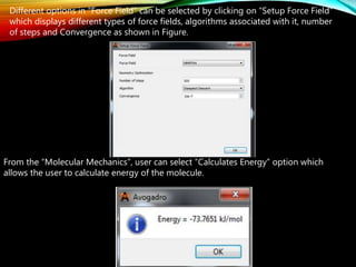 Different options in “Force Field” can be selected by clicking on “Setup Force Field”
which displays different types of force fields, algorithms associated with it, number
of steps and Convergence as shown in Figure.
From the “Molecular Mechanics”, user can select “Calculates Energy” option which
allows the user to calculate energy of the molecule.
 