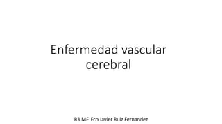 Enfermedad vascular
cerebral
R3.MF. Fco Javier Ruiz Fernandez
 