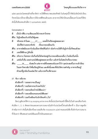 เฉลยข้อสอบตรง/2555 โดยครูพี่แนนและทีมวิชาการ
16
แย่ลง และประโยคตอนท้ายที่เขาคิดว่า จะให้สิริพรมาสอบย่อยทีหลัง ในวันพรุ่งนี้ถ้าฟิลไม่เห็นใจนักเรียน
ก็คงจะไม่มาปรึกษาเพื่อนเรื่องการให้เกรดสิริพรแล้วนะคะ เขาอาจจะให้นักเรียนคนนี้สอบตกไปเลยก็ได้ค่ะ
ดังนั้นจึงต้องตอบตัวเลือก 5 sympathetic เลยค่ะ
Conversation 3
ลี: เป็นไง! สิริน งานเขียนเธอได้เกรดเท่าไรหรอ
สิริน: ไม่รู้เหมือนกัน ยังไม่ได้ดูเลย
ลี: จริงหรอ ทาไมละ _____27_____ เธอตั้งใจเรียนอยู่ตลอดเวลา
ฉันก็คิดว่าเธอจะจริงจัง เรื่องเกรดเหมือนกัน
สิริน: อาจารย์สมิธบอกกับฉันเมื่ออาทิตย์ที่แล้วว่า ฉันทางานได้ดี ฉันรู้เท่านั้นก็พอแล้วละ
ลี: เธอนี่พิลึกนะ รู้ตัวมั้ย
สิริน: (หัวเราะ) ไม่หรอก ฉันก็แค่ไม่ได้จดจ่ออยู่กับเกรดเหมือนคนอื่นๆ ในห้องก็แค่นั้น
ลี: แต่ฉันก็เห็น เธออ่านหนังสืออยู่ตลอดเวลานี่นา แล้วทาไมไม่สนใจเรื่องเกรดละ
สิริน: _____28_____ ฉันสนใจ แต่อาจารย์ที่เคยสอนฉันบอกไว้ว่า จุดประสงค์ในการเข้าเรียน
ในมหาวิทยาลัย ก็เพื่อเรียนรู้ทักษะ และสิ่งนี้แหละที่ฉันให้ความสาคัญ เราควรเรียนรู้
ทักษะที่ถูกต้องในแต่ละวิชา แล้วเกรดก็จะดีตามเอง
27. ข้อ 4 อธิบาย:
ตัวเลือกที่ 1 ‚เธออยากจะเป็นครู‛
ตัวเลือกที่ 2 ‚เธอไม่ควรจะกังวลเกินไป‛
ตัวเลือกที่ 3 ‚เธอจะต้องบ้าหนังสือแน่ๆ‛
ตัวเลือกที่ 4 ‚เธอเหมือนหนอนหนังสือเลย‛
ตัวเลือกที่ 5 ‚เธอก็เหมือนกับนักเรียนทั่วๆ ไป‛
น้องๆ ดูสังเกตได้จาก by studying all the time ดังนั้นประโยคก่อนหน้านี้ต้องไปในทํานองเดียวกันค่ะ
ตัวเลือก 1, 2, 5 ตัดออกก่อนเลยเพราะความหมายไม่เข้ากับประโยคนี้ส่วนตัวเลือกที่ 4 เป็นการพูดเชิง
ตําหนิมากกว่า ดังนั้นตัวเลือกที่เหมาะสมคือ ข้อ 4 bookworm แปลว่าหนอนหนังสือ ซึ่งเข้ากับความหมาย
ที่ ลีบอกว่า สิรินชอบอ่านหนังสือและตั้งใจเรียนตลอดเวลา
55
ENCONCEPT
เฉลย 7 วิชาสามัญ ภาษาอังกฤษ
 