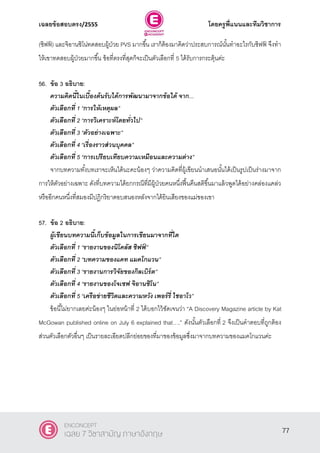 เฉลยข้อสอบตรง/2555 โดยครูพี่แนนและทีมวิชาการ
38
(ชิฟฟ์ ) และจิอานซิโน่ทดสอบผู้ป่วย PVS มากขึ้น เราก็ต้องมาคิดว่าประสบการณ์นั้นทําอะไรกับชิฟฟ์ จึงทํา
ให้เขาทดสอบผู้ป่วยมากขึ้น ข้อที่ตรงที่สุดก็จะเป็นตัวเลือกที่ 5 ได้รับการกระตุ้นค่ะ
56. ข้อ 3 อธิบาย:
ความคิดนี้ในเบื้องต้นรับได้การพัฒนามาจากข้อใด้ จาก...
ตัวเลือกที่ 1 ‚การให้เหตุผล‛
ตัวเลือกที่ 2 ‚การวิเคราะห์โดยทั่วไป‛
ตัวเลือกที่ 3 ‚ตัวอย่างเฉพาะ‛
ตัวเลือกที่ 4 ‚เรื่องราวส่วนบุคคล‛
ตัวเลือกที่ 5 ‚การเปรียบเทียบความเหมือนและความต่าง”
จากบทความทั้งบทเราจะเห็นได้นะคะน้องๆ ว่าความคิดที่ผู้เขียนนําเสนอนั้นได้เป็นรูปเป็นร่างมาจาก
การให้ตัวอย่างเฉพาะ ดังที่บทความได้ยกกรณีที่มีผู้ป่วยคนหนึ่งฟื้นคืนสติขึ้นมาแล้วพูดได้อย่างคล่องแคล่ว
หรืออีกคนหนึ่งที่สมองมีปฎิกริยาตอบสนองหลังจากได้ยินเสียงของแม่ของเขา
57. ข้อ 2 อธิบาย:
ผู้เขียนบทความนี้เก็บข้อมูลในการเขียนมาจากที่ใด
ตัวเลือกที่ 1 ‚รายงานของนิโคลัส ชิฟฟ์ ‛
ตัวเลือกที่ 2 ‚บทความของแคท แมคโกแวน‛
ตัวเลือกที่ 3 ‚รายงานการวิจัยของกิลเบิร์ต‛
ตัวเลือกที่ 4 ‚รายงานของโจเซฟ จิอานซิโน‛
ตัวเลือกที่ 5 ‚เครือข่ายชีวิตและความหวัง เพอร์รี่ ไชอาโว”
ข้อนี้ไม่ยากเลยค่ะน้องๆ ในย่อหน้าที่ 2 ได้บอกไว้ชัดเจนว่า ‚A Discovery Magazine article by Kat
McGowan published online on July 6 explained that….‛ ดังนั้นตัวเลือกที่ 2 จึงเป็นคําตอบที่ถูกต้อง
ส่วนตัวเลือกตัวอื่นๆ เป็นรายละเอียดปลีกย่อยของที่มาของข้อมูลซึ่งมาจากบทความของแมคโกแวนค่ะ
77
ENCONCEPT
เฉลย 7 วิชาสามัญ ภาษาอังกฤษ
 