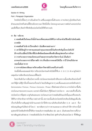 เฉลยข้อสอบตรง/2555 โดยครูพี่แนนและทีมวิชาการ
41
Section III: Writing
Part I: Paragraph Organization
โจทย์ต่อไปนี้น้องๆ อาจเห็นแล้วตกใจ แต่พี่แนนอยู่ตรงนี้แล้วนะคะ เราจะค่อยๆ ดูไปพร้อมกันค่ะ
ลักษณะของโจทย์ในส่วนนี้คือจะมีบทความมาให้หนึ่งเรื่อง โดยจะถูกแยกและวางสลับตําแหน่งประโยค
และสิ่งที่น้องๆ ต้องทําก็คือจัดเรียงประโยคใหม่ให้ได้ใจความค่ะ
61. ข้อ 1 อธิบาย:
A. คอลลินส์เป็นโรคมะเร็งขั้นร้ายแรงที่ตอบสนองได้ดีกับการรักษาด้วยวิธีเคมีบาบัดฉับพลัน
บางชนิด
B: คอลลินส์ ในวัย 66 ปีหวนคิดว่า ‚มันเสียหายอย่างมาก‛
C: เขาได้เรียนรู้ว่าการขาดแคลนอย่างรุนแรงของหนึ่งในตัวยาสาคัญนั้นจะบังคับให้
มีการปรับเปลี่ยนไปใช้ยาที่มีประสิทธิผลน้อยลงเพื่อหลีกเลี่ยงอุปสรรคในการรักษา
D: การทานายอาการของโรคจะเลวร้ายลงหากขาดตัวยาไซทาราไบน์ เป็นต้นว่า
อาจจะทานายอาการว่ามีโอกาสถึง 70% ที่จะมีอาการทรงตัวได้เป็น 10 ปี ไปจนถึงโอกาส
รอดนั้นมีแค่ 50-50
E: อาจารย์ปลดเกษียณภาควิชาเคมีมหาวิทยาลัยไวเทอร์โบท่านหนึ่ง
ก่อนอื่นพี่แนนขอเฉลยลําดับการเรียงประโยคก่อนสําหรับข้อนี้ก็คือ A C B E D ค่ะ มาดูกันค่ะว่า
เหตุผลในการเลือกเรียงประโยคแบบนี้คืออะไร
โดยปกติแล้วในการเขียนใจความหนึ่ง ประโยคแรกของย่อหน้าหรือบทความนั้นจะต้องเป็นประโยคที่
บอกให้ผู้อ่านได้รู้ว่าเรื่องทั้งหมดจะเกี่ยวอะไร โดยเป็นข้อมูลกลางๆ และพี่แนนแอบบอกเทคนิคด้วยค่ะว่า
Demonstrative Pronoun, Pronoun, Connector, Phrase หรือส่วนขยายใจความ เราจะไม่นํามาขึ้นต้น
ประโยคแรกของบทความนะคะ บอกอย่างนี้แล้วน้องๆ ก็รู้ได้เลยว่าประโยค A เหมาะสมที่จะขึ้นเป็น
ประโยคนํามากที่สุดค่ะ มาดูกันต่อเลยนะคะ ประโยคแรกบอกว่าคอลลินส์เป็นมะเร็งขั้นรุนแรงที่จะตอบรับ
ได้ดีกับการรักษาด้วยการทําคีโมบางอย่างเท่านั้น เพราะฉะนั้นแล้วประโยคต่อไปจะต้องเป็นข้อมูลเพิ่มเติม
เกี่ยวกับสิ่งที่เขาเผชิญอยู่ว่ามันร้ายแรงอย่างไร ซึ่งพิจารณาแล้วต้องเป็นตัวเลือก C, B และ E ที่มา
สนับสนุนข้อมูลกันได้อย่างดี โดย C ขยายข้อความว่าการขาดแคลนยาบางตัวจะทําให้การรักษานั้นมี
อุปสรรคได้ โดยข้อเท็จจริงนี้ก็ได้รับการยอมรับจากคอลลินส์เอง (B) และ E เป็นส่วนของใจความที่นํามา
ขยายข้อมูลส่วนตัวของ B ว่าคอลลินส์เป็นใคร ทําอาชีพอะไรค่ะ สุดท้ายก็จบด้วยประโยค D ที่ให้ข้อมูล
80
ENCONCEPT
เฉลย 7 วิชาสามัญ ภาษาอังกฤษ
 