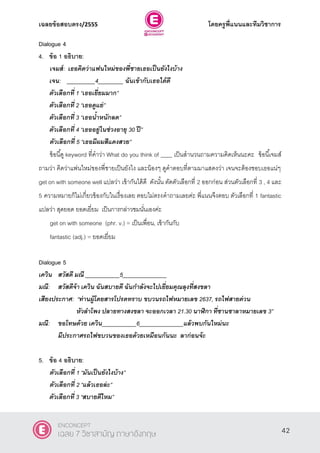 เฉลยข้อสอบตรง/2555 โดยครูพี่แนนและทีมวิชาการ
3
Dialogue 4
4. ข้อ 1 อธิบาย:
เจมส์: เธอคิดว่าแฟนใหม่ของพี่ชายเธอเป็นยังไงบ้าง
เจน: _________4________ ฉันเข้ากับเธอได้ดี
ตัวเลือกที่ 1 ‚เธอเยี่ยมมาก‛
ตัวเลือกที่ 2 ‚เธอดูแย่‛
ตัวเลือกที่ 3 ‚เธอน้าหนักลด‛
ตัวเลือกที่ 4 ‚เธออยู่ในช่วงอายุ 30 ปี‛
ตัวเลือกที่ 5 ‚เธอมีผมสีแดงสวย‛
ข้อนี้ดู keyword ที่คําว่า What do you think of ____ เป็นสํานวนถามความคิดเห็นนะคะ ข้อนี้เจมส์
ถามว่า คิดว่าแฟนใหม่ของพี่ชายเป็นยังไง และน้องๆ ดูคําตอบที่ตามมาแสดงว่า เจนจะต้องชอบเธอแน่ๆ
get on with someone well แปลว่า เข้ากันได้ดี ดังนั้น ตัดตัวเลือกที่ 2 ออกก่อน ส่วนตัวเลือกที่ 3 , 4 และ
5 ความหมายก็ไม่เกี่ยวข้องกับในเรื่องเลย ตอบไม่ตรงคําถามเลยค่ะ พี่แนนจึงตอบ ตัวเลือกที่ 1 fantastic
แปลว่า สุดยอด ยอดเยี่ยม เป็นการกล่าวชมนั่นเองค่ะ
get on with someone (phr. v.) = เป็นเพื่อน, เข้ากันกับ
fantastic (adj.) = ยอดเยี่ยม
Dialogue 5
เควิน สวัสดี มณี ___________5______________
มณี: สวัสดีจ้า เควิน ฉันสบายดี ฉันกาลังจะไปเยี่ยมคุณลุงที่สงขลา
เสียงประกาศ: ‚ท่านผู้โดยสารโปรดทราบ ขบวนรถไฟหมายเลข 2637, รถไฟสายด่วน
หัวลาโพง ปลายทางสงขลา จะออกเวลา 21.30 นาฬิกา ที่ชานชาลาหมายเลข 3‛
มณี: ขอโทษด้วย เควิน___________6______________แล้วพบกันใหม่นะ
มีประกาศรถไฟขบวนของเธอด้วยเหมือนกันนะ ลาก่อนจ้ะ
5. ข้อ 4 อธิบาย:
ตัวเลือกที่ 1 ‚มันเป็นยังไงบ้าง‛
ตัวเลือกที่ 2 ‚แล้วเธอล่ะ‛
ตัวเลือกที่ 3 ‚สบายดีไหม‛
42
ENCONCEPT
เฉลย 7 วิชาสามัญ ภาษาอังกฤษ
 