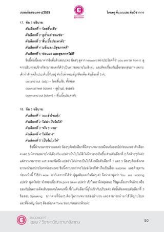 เฉลยข้อสอบตรง/2555 โดยครูพี่แนนและทีมวิชาการ
11
17. ข้อ 5 อธิบาย:
ตัวเลือกที่ 1 ‚โดยสิ้นเชิง‛
ตัวเลือกที่ 2 ‚ดูย่าแย่ ซอมซ่อ‛
ตัวเลือกที่ 3 ‚สิ้นเนื้อประดาตัว‛
ตัวเลือกที่ 4 ‚แข็งแรง มีสุขภาพดี‛
ตัวเลือกที่ 5 ‚อ่อนแอ และสุขภาพไม่ดี‛
ข้อนี้ต่อเนื่องมาจากข้อที่แล้วเลยนะคะ น้องๆ ดูจาก keyword ตรงประโยคที่ว่า you are far from it ดู
จากบริบทรอบข้างก็สามารถเดาได้ว่าเป็นความหมายในเชิงลบ และต้องเกี่ยวกับเรื่องของสุขภาพ เพราะ
เค้ากําลังพูดถึงประเด็นนี้กันอยู่ ดังนั้นคําตอบที่ถูกต้องคือ ตัวเลือกที่ 5 ค่ะ
out and out (adj.) = โดยสิ้นเชิง, ทั้งหมด
down at heel (idiom) = ดูยํ่าแย่, ซอมซ่อ
down and out (idiom) = สิ้นเนื้อประดาตัว
18. ข้อ 3 อธิบาย:
ตัวเลือกที่ 1 ‚ผมเข้าใจแล้ว‛
ตัวเลือกที่ 2 ‚ไม่น่าเป็นไปได้‛
ตัวเลือกที่ 3 ‚จริงๆ หรอ‛
ตัวเลือกที่ 4 ‚ไม่มีทาง‛
ตัวเลือกที่ 5 ‚เป็นไปไม่ได้‛
ข้อนี้สํานวนกระจายเลยค่ะ น้องๆ ตัดตัวเลือกที่มีความหมายเหมือนกันออกไปก่อนนะคะ ตัวเลือก
4 และ 5 มีความหมายใกล้เคียงกัน แปลว่าเป็นไปไม่ได้ ไม่มีทางจะเกิดขึ้น ส่วนตัวเลือกที่ 2 ก็คล้ายๆกันค่ะ
แต่ความหมายจะ soft ลงมานิดนึง แปลว่า ไม่น่าจะเป็นไปได้ เหลือตัวเลือกที่ 1 และ 3 น้องๆ ต้องสังเกต
อารมณ์ของประโยคหน่อยนะคะ ข้อนี้เขาบอกว่าจะไปแข่งไตรกีฬา ถือเป็นเรื่อง surprise และคําอุทาน
ก่อนหน้านี้ก็ใช้ว่า wow เราวิเคราะห์ได้ว่า ผู้พูดต้องตกใจนิดๆ ค่ะ จึงน่าจะพูดว่า You are kidding
แปลว่า พูดจริงอ่ะ จริงหรอเนี่ย ส่วน point taken แปลว่า เข้าใจละ มีเหตุผลนะ ใช้พูดเมื่อเราเห็นด้วย หรือ
ยอมรับในความคิดเห็นของคนใดคนหนึ่ง ซึ่งในตัวเลือกนี้ดูไม่เข้ากับบริบทค่ะ ดังนั้นต้องตอบตัวเลือกที่ 3
ข้อสอบ Speaking ยากตรงที่น้องๆ ต้องรู้ความหมายของสํานวน และสามารถนํามาใช้ให้ถูกบริบท
และที่สําคัญ น้องๆ ต้องสังเกต Tone ของบทสนทนาด้วยค่ะ
50
ENCONCEPT
เฉลย 7 วิชาสามัญ ภาษาอังกฤษ
 