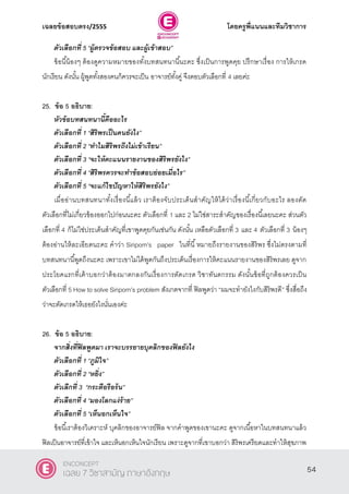 เฉลยข้อสอบตรง/2555 โดยครูพี่แนนและทีมวิชาการ
15
ตัวเลือกที่ 5 ‚ผู้ตรวจข้อสอบ และผู้เข้าสอบ‛
ข้อนี้น้องๆ ต้องดูความหมายของทั้งบทสนทนานี้นะคะ ซึ่งเป็นการพูดคุย ปรึกษาเรื่อง การให้เกรด
นักเรียน ดังนั้น ผู้พูดทั้งสองคนก็ควรจะเป็น อาจารย์ทั้งคู่ จึงตอบตัวเลือกที่ 4 เลยค่ะ
25. ข้อ 5 อธิบาย:
หัวข้อบทสนทนานี้คืออะไร
ตัวเลือกที่ 1 ‚สิริพรเป็นคนยังไง‛
ตัวเลือกที่ 2 ‚ทาไมสิริพรถึงไม่เข้าเรียน‛
ตัวเลือกที่ 3 ‚จะให้คะแนนรายงานของสิริพรยังไง‛
ตัวเลือกที่ 4 ‚สิริพรควรจะทาข้อสอบย่อยเมื่อไร‛
ตัวเลือกที่ 5 ‚จะแก้ไขปัญหาให้สิริพรยังไง‛
เมื่ออ่านบทสนทนาทั้งเรื่องนี้แล้ว เราต้องจับประเด็นสําคัญให้ได้ว่าเรื่องนี้เกี่ยวกับอะไร ลองตัด
ตัวเลือกที่ไม่เกี่ยวข้องออกไปก่อนนะคะ ตัวเลือกที่ 1 และ 2 ไม่ใช่สาระสําคัญของเรื่องนี้เลยนะคะ ส่วนตัว
เลือกที่ 4 ก็ไม่ใช่ประเด็นสําคัญที่เขาพูดคุยกันเช่นกัน ดังนั้น เหลือตัวเลือกที่ 3 และ 4 ตัวเลือกที่ 3 น้องๆ
ต้องอ่านให้ละเอียดนะคะ คําว่า Siriporn’s paper ในที่นี้หมายถึงรายงานของสิริพร ซึ่งไม่ตรงตามที่
บทสนทนานี้พูดถึงนะคะ เพราะเขาไม่ได้พูดกันถึงประเด็นเรื่องการให้คะแนนรายงานของสิริพรเลย ดูจาก
ประโยคแรกที่เค้าบอกว่าต้องมาตกลงกันเรื่องการตัดเกรด วิชาทันตกรรม ดังนั้นข้อที่ถูกต้องควรเป็น
ตัวเลือกที่ 5 How to solve Siriporn’s problem สังเกตจากที่ ฟิลพูดว่า ‚ผมจะทํายังไงกับสิริพรดี‛ ซึ่งสื่อถึง
ว่าจะตัดเกรดให้เธอยังไงนั่นเองค่ะ
26. ข้อ 5 อธิบาย:
จากสิ่งที่ฟิลพูดมา เราจะบรรยายบุคลิกของฟิลยังไง
ตัวเลือกที่ 1 ‚ภูมิใจ‛
ตัวเลือกที่ 2 ‚หยิ่ง‛
ตัวเลืกที่ 3 ‚กระตือรือร้น‛
ตัวเลือกที่ 4 ‚มองโลกแง่ร้าย‛
ตัวเลือกที่ 5 ‚เห็นอกเห็นใจ‛
ข้อนี้เราต้องวิเคราะห์ บุคลิกของอาจารย์ฟิล จากคําพูดของเขานะคะ ดูจากเนื้อหาในบทสนทนาแล้ว
ฟิลเป็นอาจารย์ที่เข้าใจ และเห็นอกเห็นใจนักเรียน เพราะดูจากที่เขาบอกว่า สิริพรเครียดและทําให้สุขภาพ
54
ENCONCEPT
เฉลย 7 วิชาสามัญ ภาษาอังกฤษ
 