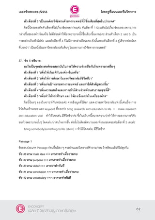 เฉลยข้อสอบตรง/2555 โดยครูพี่แนนและทีมวิชาการ
23
ตัวเลือกที่ 5 ‚เป็นองค์กรวิจัยทางด้านการแพทย์ที่มีชื่อเสียงที่สุดในประเทศ‛
ข้อนี้น้องลองตัดตัวเลือกที่ไม่เกี่ยวข้องออกก่อนค่ะ ตัวเลือกที่ 1 ประเด็นไม่เกี่ยวข้องเลย เพราะการ
กล่าวชื่นชมองค์กรในเครือ ไม่มีส่วนทําให้โรงพยาบาลนี้มีชื่อเสียงขึ้นมานะคะ ส่วนตัวเลือก 2 และ 5 เป็น
การกล่าวเกินจริงไปค่ะ และตัวเลือกที่ 4 ก็ไม่มีการกล่าวถึงนะคะ ดังนั้นตอบตัวเลือกที่ 3 ดูได้จากประโยค
ที่บอกว่า‛ เป็นหนึ่งในมหาวิทยาลัยระดับต้นๆ ในผลงานการวิจัยทางการแพทย์‛
37. ข้อ 5 อธิบาย:
อะไรเป็นจุดประสงค์ของสถาบันในการให้ความร่วมมือกับโรงพยาบาลอื่นๆ
ตัวเลือกที่ 1 ‚เพื่อให้เกียรติกับองค์กรในเครือ‛
ตัวเลือกที่ 2 ‚เพื่อให้การศึกษาในมหาวิทยาลัยมีชีวิตชีวา‛
ตัวเลือกที่ 3 ‚เพื่อเร่งเป้ าหมายทางการแพทย์ และทาให้สาคัญมากขึ้น‛
ตัวเลือกที่ 4 ‚เพิ่มความสนใจและการเข้ามีส่วนร่วมด้านสาธารณสุขที่ดี‛
ตัวเลือกที่ 5 ‚เพื่อทาให้การศึกษา และ วิจัย แข็งแกร่งในเครือองค์กร‛
ข้อนี้น้องๆ ลองวิเคราะห์กันหน่อยค่ะ จากข้อมูลที่ให้มา แสดงว่ามหาวิทยาลัยแห่งนี้เด่นเรื่องการ
วิจัยค้นคว้านะคะ และ keyword ที่บอกว่า bring research and education to life = make research
and education vital ทําให้โดดเด่น มีชีวิตชีวาค่ะ ซึ่งในบริบทนี้หมายความว่าทําให้การผลงานการวิจัย
ของโรงพยาบาลนั้นๆ โดดเด่น น่าสนใจมากขึ้น ดังนั้นไม่ต้องคิดนานเลย พี่แนนขอตอบตัวเลือกที่ 5 เลยค่ะ
bring somebody/something to life (idiom) = ทําให้โดดเด่น, มีชีวิตชีวา
Passage 1
ข้อสอบประเภท Passage ก่อนอื่นน้อง ๆ ควรอ่านและวิเคราะห์คําถามก่อน ถ้าพร้อมแล้วก็ไปลุยกัน
ข้อ 38 ถาม main idea >>> เราควรทาเมื่ออ่านจบ
ข้อ 39 ถาม purpose >>> เราควรทาเมื่ออ่านจบ
ข้อ 40 ถาม detail >>> เราควรทาทันที
ข้อ 41 ถาม conclusion >>> เราควรทาเมื่ออ่านจบ
ข้อ 42 ถาม vocabulary >>> เราควรทาทันที
62
ENCONCEPT
เฉลย 7 วิชาสามัญ ภาษาอังกฤษ
 