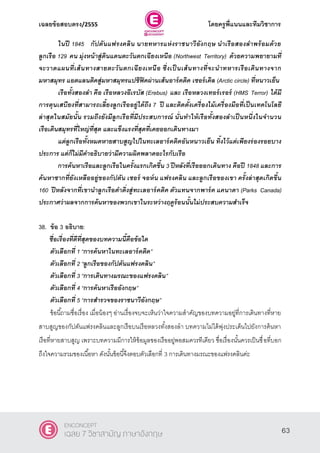 เฉลยข้อสอบตรง/2555 โดยครูพี่แนนและทีมวิชาการ
24
ในปี 1845 กัปตันแฟรงคลิน นายทหารแห่งราชนาวีอังกฤษ นาเรือสองลาพร้อมด้วย
ลูกเรือ 129 คน มุ่งหน้าสู่ดินแดนตะวันตกเฉียงเหนือ (Northwest Territory) ด้วยความพยายามที่
จะวาดแผนที่เส้นทางสายตะวันตกเฉียงเหนือ ซึ่งเป็ นเส้นทางที่จะนาทหารเรือเดินทางจาก
มหาสมุทร แอตแลนติคสู่มหาสมุทรแปซิฟิคผ่านเส้นอาร์คติค เซอร์เคิล (Arctic circle) ที่หนาวเย็น
เรือทั้งสองลา คือ เรือหลวงอีเรบัส (Erebus) และ เรือหลวงเทอร์เรอร์ (HMS Terror) ได้มี
การตุนเสบียงที่สามารถเลี้ยงลูกเรืออยู่ได้ถึง 7 ปี และติดตั้งเครื่องไม้เครื่องมือที่เป็นเทคโนโลยี
ล่าสุดในสมัยนั้น รวมถึงยังมีลูกเรือที่มีประสบการณ์ นั่นทาให้เรือทั้งสองลาเป็ นหนึ่งในจานวน
เรือเดินสมุทรที่ใหญ่ที่สุด และแข็งแรงที่สุดที่เคยออกเดินทางมา
แต่ลูกเรือทั้งหมดหายสาบสูญไปในทะเลอาร์คติคอันหนาวเย็น ทิ้งไว้แต่เพียงร่องรอยบาง
ประการ แต่ก็ไม่มีคาอธิบายว่ามีความผิดพลาดอะไรกับเรือ
การค้นหาเรือและลูกเรือในครั้งแรกเกิดขึ้น 3 ปีหลังที่เรือออกเดินทาง คือปี 1848 และการ
ค้นหาซากที่ยังเหลืออยู่ของกัปตัน เซอร์ จอห์น แฟรงคลิน และลูกเรือของเขา ครั้งล่าสุดเกิดขึ้น
160 ปีหลังจากที่เขานาลูกเรือดาดิ่งสู่ทะเลอาร์คติค ตัวแทนจากพาร์ค แคนาดา (Parks Canada)
ประกาศว่าผลจากการค้นหาของพวกเขาในระหว่างฤดูร้อนนั้นไม่ประสบความสาเร็จ
38. ข้อ 3 อธิบาย:
ชื่อเรื่องที่ดีที่สุดของบทความนี้คือข้อใด
ตัวเลือกที่ 1 ‚การค้นหาในทะเลอาร์คติค‛
ตัวเลือกที่ 2 ‚ลูกเรือของกัปตันแฟรงคลิน‛
ตัวเลือกที่ 3 ‚การเดินทางมรณะของแฟรงคลิน‛
ตัวเลือกที่ 4 ‚การค้นหาเรืออังกฤษ‛
ตัวเลือกที่ 5 ‚การสารวจของราชนาวีอังกฤษ”
ข้อนี้ถามชื่อเรื่อง เมื่อน้องๆ อ่านเรื่องจบจะเห็นว่าใจความสําคัญของบทความอยู่ที่การเดินทางที่หาย
สาบสูญของกัปตันแฟรงคลินและลูกเรือบนเรือหลวงทั้งสองลํา บทความไม่ได้พุ่งประเด็นไปยังการค้นหา
เรือที่หายสาบสูญ เพราะบทความมีการให้ข้อมูลของเรืออยู่พอสมควรทีเดียว ชื่อเรื่องนั้นควรเป็นชื่อที่บอก
ถึงใจความรวมของเนื้อหา ดังนั้นข้อนี้จึงตอบตัวเลือกที่ 3 การเดินทางมรณะของแฟรงคลินค่ะ
63
ENCONCEPT
เฉลย 7 วิชาสามัญ ภาษาอังกฤษ
 