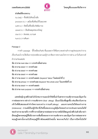 เฉลยข้อสอบตรง/2555 โดยครูพี่แนนและทีมวิชาการ
27
คาศัพท์ที่ควรทราบ
Icy (adj.) = ซึ่งเต็มไปด้วยนํ้าแข็ง
provision (n.) = เสบียงที่เตรียมไว้ในอนาคต
outfit (v.) = ติดตั้งเครื่องมือ,จัดสัมภาระ
vessel (n.) = เรือเดินสมุทรขนาดใหญ่
clue (n.) = ร่องรอย, เบาะแส
hunt (n.) การค้นหา
Passage 2
การทํา passage นี้ก็เหมือนกันค่ะ พี่แนนอยากให้น้องๆ ลองอ่านคําถามดูก่อนนะคะว่าถาม
เกี่ยวกับอะไร จะได้เป็นการประหยัดเวลาและรู้ว่าเราต้องการทราบอะไรจากการอ่าน เราไปวิเคราะห์
คําถามก่อนเลยค่ะ
ข้อ 43 ถาม main idea >>> ควรทาเมื่ออ่านจบ
ข้อ 44 ถาม detail >>> ควรทาเลย
ข้อ 45 ถาม detail >>> ควรทาเลย
ข้อ 46 ถาม detail >>> ควรทาเลย
ข้อ 47 ถาม detail >>> ควรทาเลยค่ะ (keyword ‚taboo‛ ในย่อหน้าที่ 2)
ข้อ 48 ถาม phrase >>> ควรทาเลย (keyword ‚this whole area‛ ในบรรทัดที่ 23)
ข้อ 49 ถาม detail >>> ควรทาเลยค่ะ
ข้อ 50 ถาม main purpose >>> ควรทาเมื่ออ่านจบ
แพทย์หญิง ซู สตีเว่นส์ นักโภชนาการและนักวิจัยชั้นนาในสาขาการแพ้อาหารและปัญหาใน
การย่อยอาหาร กล่าวว่า การแพ้อาหาร (food allergy) มีแนวโน้มเพิ่มสูงขึ้น เช่นเดียวกับความ
เข้าใจที่สับสนของคาจากัดความระหว่าง การแพ้ (allergy) และความทนไม่ได้ของร่างกาย
(intolerance) การแพ้เป็นปฎิกริยาที่เกิดขึ้นของระบบภูมิคุ้มกันของร่างกาย ส่วนความทนไม่ได้
ของร่างกาย หมายถึง การที่ร่างกายไม่สามารถย่อยอาหารบางชนิดได้สมบูรณ์ สตีเว่นส์ อธิบายว่า
มีทฤษฎีหลายทฤษฎีที่อธิบายการเพิ่มขึ้นของอาการการแพ้อาหาร และปัญหาในการย่อยอาหาร
ทฤษฎีเหล่านั้นรวมไปถึงทฤษฎีที่ว่าสังคมสมัยใหม่นั้น “สะอาดเกินไป” เป็ นการปิ ดกั้นไม่ให้
66
ENCONCEPT
เฉลย 7 วิชาสามัญ ภาษาอังกฤษ
 