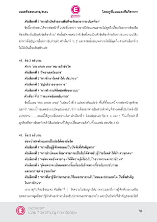 เฉลยข้อสอบตรง/2555 โดยครูพี่แนนและทีมวิชาการ
31
ตัวเลือกที่ 5 ‚การบาบัดด้วยยาเพื่อที่จะรักษาอาการปวดท้อง”
ข้อนี้หาคําตอบได้จากย่อหน้าที่ 2 ค่ะที่บอกว่า “หลายปีก่อน คนเราจะไม่พูดถึงเกี่ยวกับอาการท้องอืด
ท้องเฟ้ อ มันเป็นหัวข้อต้องห้าม” ดังนั้นชัดเจนค่ะว่าหัวข้อที่เคยเป็นหัวข้อต้องห้ามในการสนทนาบนโต๊ะ
อาหารคือปัญหาเรื่องการขับถ่ายค่ะ ตัวเลือกที่ 1, 2 และสามนั้นในบทความไม่ได้พูดถึง ส่วนตัวเลือกที่ 5
ไม่ได้เป็นเรื่องต้องห้ามค่ะ
48. ข้อ 2 อธิบาย:
คาว่า ‚this whole area‛ หมายถึงข้อใด
ตัวเลือกที่ 1 ‚วิทยาเขตโมนาช‛
ตัวเลือกที่ 2 ‚การรักษาโรคลาไส้แปรปรวน‛
ตัวเลือกที่ 3 ‚ปฎิกริยาของอาหาร‛
ตัวเลือกที่ 4 ‚การทางานที่ผิดปกติของระบบ‛
ตัวเลือกที่ 5 ‚การแพทย์แผนโบราณ”
ข้อนี้นะคะ ‚this whole area‛ ในย่อหน้าที่ 4 แปลตรงตัวแปลว่า พื้นที่ทั้งหมดนี้จากย่อหน้าสุดท้าย
บอกว่า “ตอนนี้การแพทย์แผนปัจจุบันยอมรับว่าการเลือกอาหารเป็นส่วนสําคัญที่ช่วยคนที่เป็นโรคลําไส้
แปรปรวน ........ตอนนี้ได้ถูกเปลี่ยนความคิด” ตัวเลือกที่ 1 ผิดแน่นอนค่ะ ข้อ 3, 4 และ 5 ก็ไม่เกี่ยวค่ะ ที่
ถูกต้องคือการรักษาโรคลําไส้แปรปรวนที่ได้ถูกเปลี่ยนความคิดไปทั้งหมดค่ะ ตอบข้อ 2 ค่ะ
49. ข้อ 5 อธิบาย:
ย่อหน้าสุดท้ายบอกเป็นนัยได้ตรงข้อใด
ตัวเลือกที่ 1 ‚การเป็นผู้รู้จักตนเองเป็นปัจจัยที่สาคัญมาก‛
ตัวเลือกที่ 2 ‚การบาบัดและรักษาสามารถเป็นไปได้สาหรับผู้ป่วยโรคลาไส้อักเสบทุกคน‛
ตัวเลือกที่ 3 ‚กลุ่มแพทย์หลายกลุ่มได้มีความรู้เกี่ยวกับโภชนาการและการรักษา‛
ตัวเลือกที่ 4 ‚ผู้คนควรจะเปิดเผยมากขึ้นเกี่ยวกับโรคทางเกี่ยวกับการขับถ่าย
และอาการต่างๆของโรค‛
ตัวเลือกที่ 5 ‚การที่เรารู้จักว่าเราควรบริโภคอาหารระดับไหนและประเภทใดเป็นสิ่งสาคัญ
ในการรักษา”
เรามาดูกันทีละข้อนะคะ ตัวเลือกที่ 1 ใจความไม่สมบูรณ์ค่ะ เพราะบอกถึงการรู้จักตัวเอง แต่ใน
บทความเราพูดถึงการรู้จักตัวเองว่าจะเลือกรับประทานอาหารอย่างไร และเป็นปัจจัยที่สําคัญของอะไรก็
70
ENCONCEPT
เฉลย 7 วิชาสามัญ ภาษาอังกฤษ
 