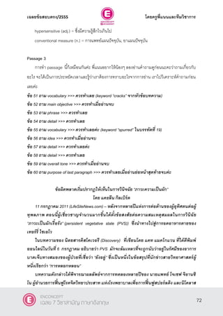 เฉลยข้อสอบตรง/2555 โดยครูพี่แนนและทีมวิชาการ
33
hypersensitive (adj.) = ซึ่งมีความรู้สึกไวเกินไป
conventional measure (n.) = การแพทย์แผนปัจจุบัน, ยาแผนปัจจุบัน
Passage 3
การทํา passage นี้ก็เหมือนกันค่ะ พี่แนนอยากให้น้องๆ ลองอ่านคําถามดูก่อนนะคะว่าถามเกี่ยวกับ
อะไร จะได้เป็นการประหยัดเวลาและรู้ว่าเราต้องการทราบอะไรจากการอ่าน เราไปวิเคราะห์คําถามก่อน
เลยค่ะ
ข้อ 51 ถาม vocabulary >>> ควรทาเลย (keyword ‚cracks‛ จากหัวข้อบทความ)
ข้อ 52 ถาม main objective >>> ควรทาเมื่ออ่านจบ
ข้อ 53 ถาม phrase >>> ควรทาเลย
ข้อ 54 ถาม detail >>> ควรทาเลย
ข้อ 55 ถาม vocabulary >>> ควรทาเลยค่ะ (keyword ‚spurred‛ ในบรรทัดที่ 19)
ข้อ 56 ถาม idea >>> ควรทาเมื่ออ่านจบ
ข้อ 57 ถาม detail >>> ควรทาเลยค่ะ
ข้อ 58 ถาม detail >>> ควรทาเลย
ข้อ 59 ถาม overall tone >>> ควรทาเมื่ออ่านจบ
ข้อ 60 ถาม purpose of last paragraph >>> ควรทาเลยเมื่ออ่านย่อหน้าสุดท้ายจบค่ะ
ข้อผิดพลาดเริ่มปรากฎให้เห็นในการวินิจฉัย “ภาวะความเป็นผัก”
โดย แคธลีน กิลเบิร์ต
11 กรกฎาคม 2011 (LifeSiteNews.com) – หลังจากหลายปีแห่งการต่อต้านของผู้อุทิศตนต่อผู้
ทุพลภาพ ตอนนี้ผู้เชี่ยวชาญจานวนมากขึ้นได้ตั้งข้อสงสัยต่อความสมเหตุสมผลในการวินิฉัย
“ภาวะเป็นผักเรื้อรัง” (persistent vegetative state (PVS)) ซึ่งนาทางไปสู่การอดอาหารตายของ
เทอร์รี่ ไชเอโว
ในบทความของ นิตยสารดิสโคเวอรี (Discovery) ที่เขียนโดย แคท แมคโกแวน ที่ได้ตีพิมพ์
ออนไลน์ในวันที่ 6 กรกฎาคม อธิบายว่า PVS มักจะล้มเหลวที่จะถูกนับว่าอยู่ในรัศมีของอาการ
บาดเจ็บทางสมองของผู้ป่ วยที่เชื่อว่า “ยังอยู่” ซึ่งเป็นหนึ่งในข้อสรุปที่นักข่าวสายวิทยาศาสตร์ผู้
หนึ่งเรียกว่า ‚การหลอกหลอน”
บทความดังกล่าวได้พิจารณาผลลัพธ์จากการทดลองหลายปีของ นายแพทย์ โจเซฟ จิอานซิ
โน ผู้อานวยการฟื้นฟูโรคจิตวิทยาประสาท แห่งโรงพยาบาลเพื่อการฟื้นฟูสปอร์ลดิง และนิโคลาส
72
ENCONCEPT
เฉลย 7 วิชาสามัญ ภาษาอังกฤษ
 