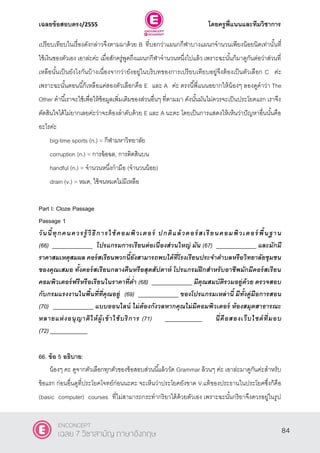 เฉลยข้อสอบตรง/2555 โดยครูพี่แนนและทีมวิชาการ
45
เปรียบเทียบในเรื่องดังกล่าวจึงตามมาด้วย B ที่บอกว่าแผนกกีฬาบางแผนกจํานวนเพียงน้อยนิดเท่านั้นที่
ใช้เงินของตัวเอง เอาล่ะค่ะ เมื่อสักครู่พูดถึงแผนกกีฬาจํานวนหนึ่งไปแล้ว เพราะฉะนั้นก็มาดูกันต่อว่าส่วนที่
เหลือนั้นเป็นยังไงกันบ้างเนื่องจากว่ายังอยู่ในบริบทของการเปรียบเทียบอยู่จึงต้องเป็นตัวเลือก C ค่ะ
เพราะฉะนั้นตอนนี้ก็เหลือแค่สองตัวเลือกคือ E และ A ค่ะ ตรงนี้พี่แนนอยากให้น้องๆ ลองดูคําว่า The
Other คํานี้เราจะใช้เพื่อให้ข้อมูลเพิ่มเติมของส่วนอื่นๆ ที่ตามมา ดังนั้นมันไม่ควรจะเป็นประโยคแรก เราจึง
ตัดสินใจได้ไม่ยากเลยค่ะว่าจะต้องลําดับด้วย E และ A นะคะ โดยเป็นการแสดงให้เห็นว่าปัญหาอื่นนั้นคือ
อะไรค่ะ
big-time sports (n.) = กีฬามหาวิทยาลัย
corruption (n.) = การฉ้อฉล, การติดสินบน
handful (n.) = จํานวนหนึ่งกํามือ (จํานวนน้อย)
drain (v.) = หมด, ใช้จนหมดไม่มีเหลือ
Part I: Cloze Passage
Passage 1
วันนี้ทุกคนควรรู้ วิธีการใช้คอมพิวเตอร์ ปกติแล้วคอร์ สเรียนคอมพิวเตอร์ พื้นฐาน
(66) _____________ โปรแกรมการเรียนต่อเนื่องส่วนใหญ่ มัน (67) _____________ และมักมี
ราคาสมเหตุสมผล คอร์สเรียนพวกนี้ยังสามารถพบได้ที่โรงเรียนประจาตาบลหรือวิทยาลัยชุมชน
ของคุณเสมอ ทั้งคอร์สเรียนกลางคืนหรือสุดสัปดาห์ โปรแกรมฝึกสาหรับอาชีพมักมีคอร์สเรียน
คอมพิวเตอร์ฟรีหรือเรียนในราคาที่ต่า (68) _____________ มีคุณสมบัติรวมอยู่ด้วย ตรวจสอบ
กับกรมแรงงานในพื้นที่ที่คุณอยู่ (69) _____________ ของโปรแกรมเหล่านี้ มีทั้งคู่มือการสอน
(70) _____________ แบบออนไลน์ ไม่ต้องกังวลหากคุณไม่มีคอมพิวเตอร์ ห้องสมุดสาธารณะ
หลายแห่งอนุญาติให้ผู้เข้าใช้บริการ (71) ____________ นี่คือสองเว็บไซต์ที่มอบ
(72) ____________
66. ข้อ 5 อธิบาย:
น้องๆ คะ ดูจากตัวเลือกทุกตัวของข้อสอบส่วนนี้แล้ววัด Grammar ล้วนๆ ค่ะ เอาล่ะมาดูกันค่ะสําหรับ
ข้อแรก ก่อนอื่นดูที่ประโยคโจทย์ก่อนนะคะ จะเห็นว่าประโยคยังขาด V.แท้ของประธานในประโยคซึ่งก็คือ
(basic computer) courses ที่ไม่สามารถกระทํากริยาได้ด้วยตัวเอง เพราะฉะนั้นกริยาจึงควรอยู่ในรูป
84
ENCONCEPT
เฉลย 7 วิชาสามัญ ภาษาอังกฤษ
 