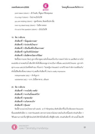 เฉลยข้อสอบตรง/2555 โดยครูพี่แนนและทีมวิชาการ
12
point taken (idiom) = เข้าใจแล้ว, ที่พูดมาก็มีเหตุผลนะ
it’s a big if (idiom) = ไม่น่าจะเป็นไปได้
you are kidding (idiom) = พูดจริงหรอ, ล้อเล่นรึเปล่าเนี่ย
over my dead body (idiom) = ไม่มีทางหรอก
it’s out of the question (idiom) = เป็นไปไม่ได้
19. ข้อ 2 อธิบาย:
ตัวเลือกที่ 1 ‚นั่นดูแย่มากเลย‛
ตัวเลือกที่ 2 ‚น่าประทับใจมาก‛
ตัวเลือกที่ 3 ‚เป็นเรื่องที่จาเป็นมากเลย‛
ตัวเลือกที่ 4 ‚ดูเกินจริงไปหน่อย‛
ตัวเลือกที่ 5 ‚มันมีสาระไม่มากก็น้อย‛
ข้อนี้ไม่ยากนะคะ น้องๆ ดูจากที่เขาพูดมาแล้วทั้งหมดเกี่ยวกับการออกกําลังกาย และฟิตร่างกายไป
ลงแข่งขัน น่าจะพอจับนํ้าเสียงได้ว่าสิ่งที่เพื่อนจะพูด น่าจะเป็นการชื่นชม และประทับใจนะคะ ดูจากคํา
อุทาน wow และประโยคที่ต่อท้ายมา ที่บอกว่า ‚ไม่เคยรู้มาก่อนเลยว่า นายก็บ้าออกกําลังกายเหมือนกัน‛
ดังนั้นมีข้อเดียวที่เหมาะสมมากๆ เลยคือ ตัวเลือกที่ 2 that is really impressive
indispensable (adj.) = สําคัญมาก
substantial (adj.) = มาก, มีเนื้อหาสาระ, แข็งแรง
20. ข้อ 3 อธิบาย:
ตัวเลือกที่ 1 ‚การบังคับ กดดัน‛
ตัวเลือกที่ 2 ‚จากก้นบึ้งของหัวใจ‛
ตัวเลือกที่ 3 ‚พุงของฉัน‛
ตัวเลือกที่ 4 ‚แก้วตาดวงใจ‛
ตัวเลือกที่ 5 ‚คุ้นเคย‛
ข้อนี้สํานวนน่าสนใจหลายคําเลยค่ะ มากําจัดจุดอ่อน ตัดตัวเลือกที่ไม่เกี่ยวข้องออกก่อนนะคะ
พี่แนนขอตัดตัวเลือก 2, 4 ออกก่อนเลยค่ะ เพราะความหมายไม่เหมาะสมในบริบทนี้เลยค่ะ ส่วนตัวเลือก 1
ใช้ในสถานการณ์ ที่เรารู้สึกโดนบังคับให้ทําสิ่งใดสิ่งหนึ่ง หรือรู้สึกกดดัน ส่วนตัวเลือกที่ 5 สํานวนนี้นิยมใช้
51
ENCONCEPT
เฉลย 7 วิชาสามัญ ภาษาอังกฤษ
 